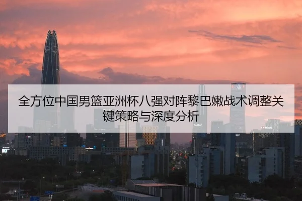 全方位中国男篮亚洲杯八强对阵黎巴嫩战术调整关键策略与深度分析