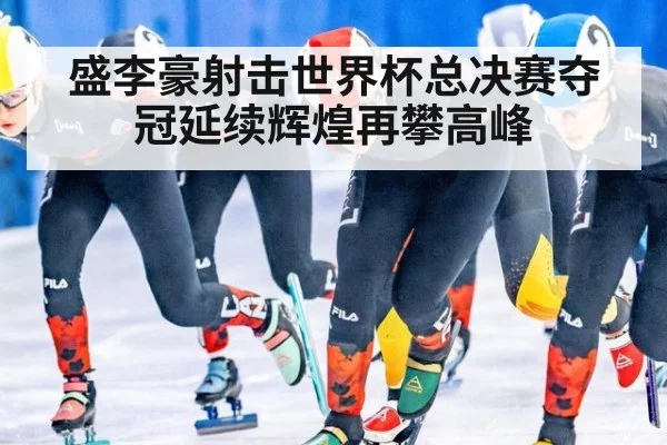 盛李豪射击世界杯总决赛夺冠延续辉煌再攀高峰